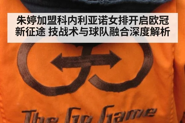 朱婷加盟科内利亚诺女排开启欧冠新征途 技战术与球队融合深度解析